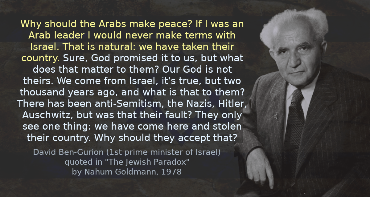 Why should the Arabs make peace? If I was an Arab leader I would never make terms with Israel. That is natural: we have taken their country. Sure, God promised it to us, but what does that matter to them? Our God is not theirs. We come from Israel, it&rsquo;s true, but two thousand years ago, and what is that to them? There has been anti-Semitism, the Nazis, Hitler, Auschwitz, but was that their fault? They only see one thing: we have come here and stolen their country. Why should they accept that?