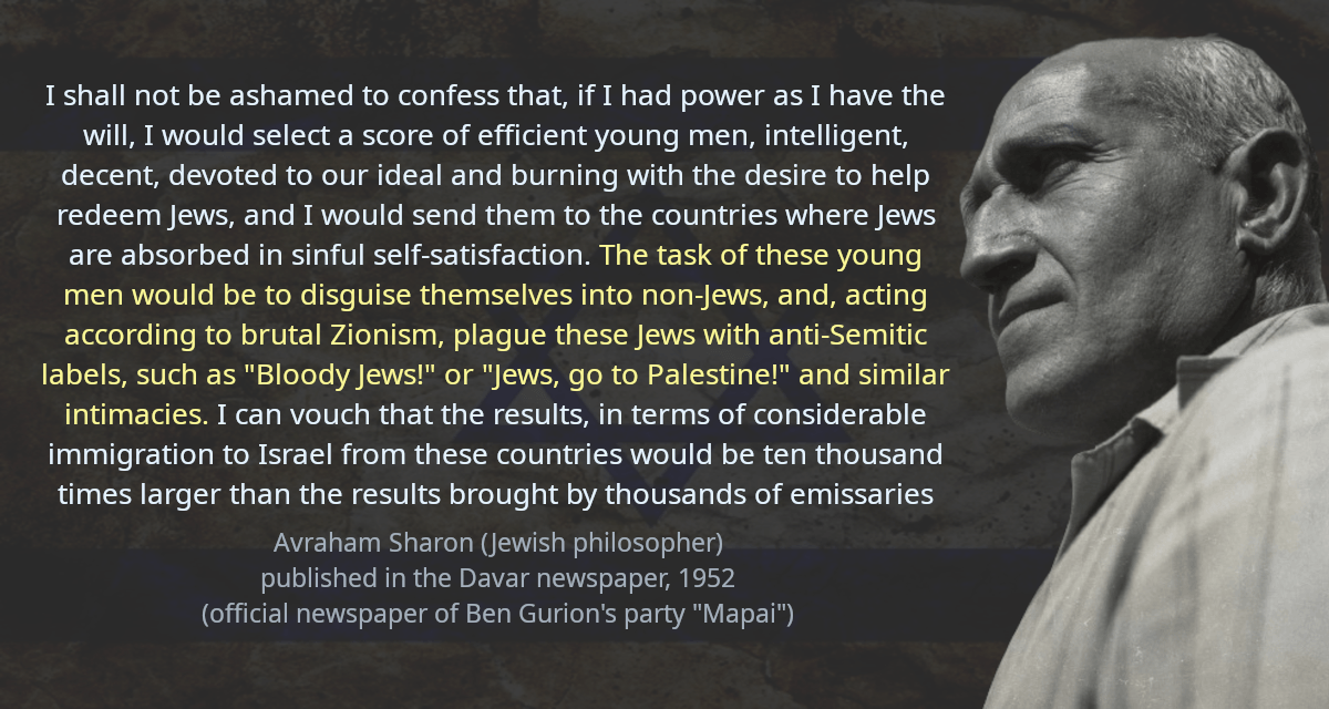 I shall not be ashamed to confess that, if I had power as I have the will, I would select a score of efficient young men, intelligent, decent, devoted to our ideal and burning with the desire to help redeem Jews, and I would send them to the countries where Jews are absorbed in sinful self-satisfaction. The task of these young men would be to disguise themselves into non-Jews, and, acting according to brutal Zionism, plague these Jews with anti-Semitic labels, such as &ldquo;Bloody Jews!&rdquo; or &ldquo;Jews, go to Palestine!&rdquo; and similar intimacies. I can vouch that the results, in terms of considerable immigration to Israel from these countries would be ten thousand times larger than the results brought by thousands of emissaries who have been preaching to deaf ears for decades.