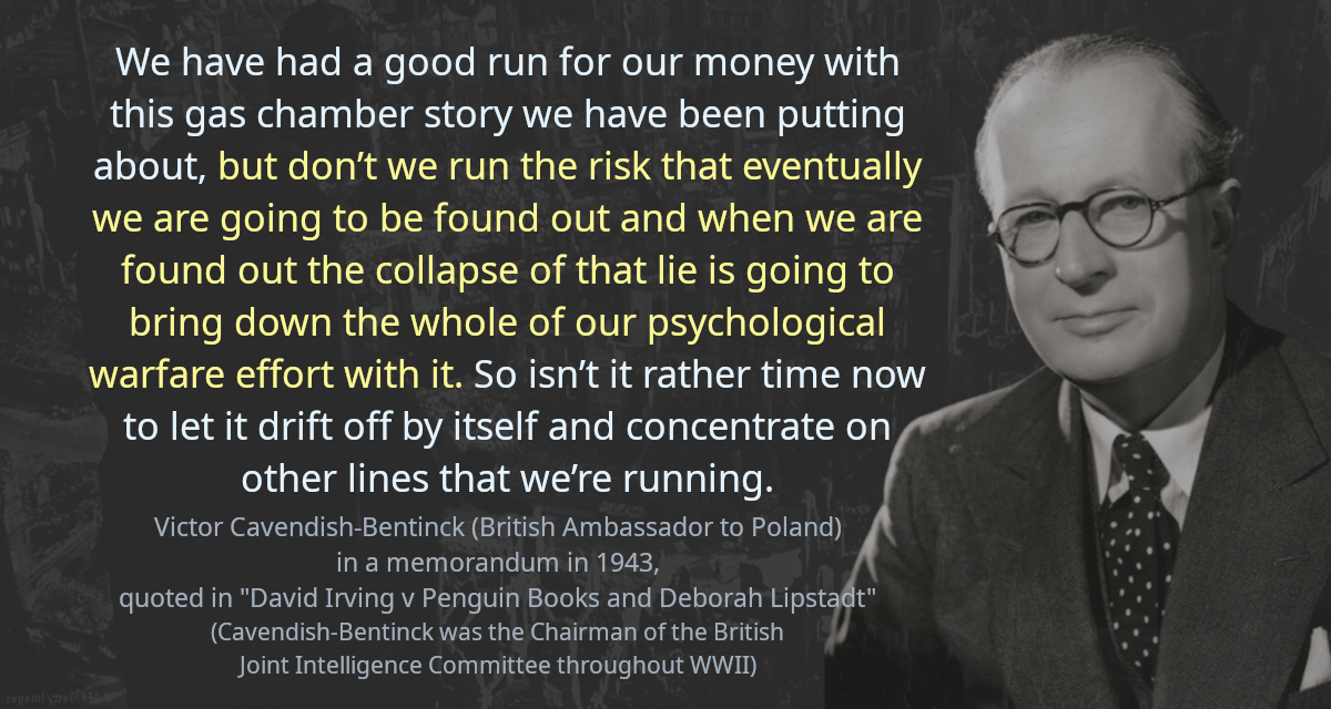 We have had a good run for our money with this gas chamber story we have been putting about, but don’t we run the risk that eventually we are going to be found out and when we are found out the collapse of that lie is going to bring down the whole of our psychological warfare effort with it. So isn’t it rather time now to let it drift off by itself and concentrate on other lines that we’re running.