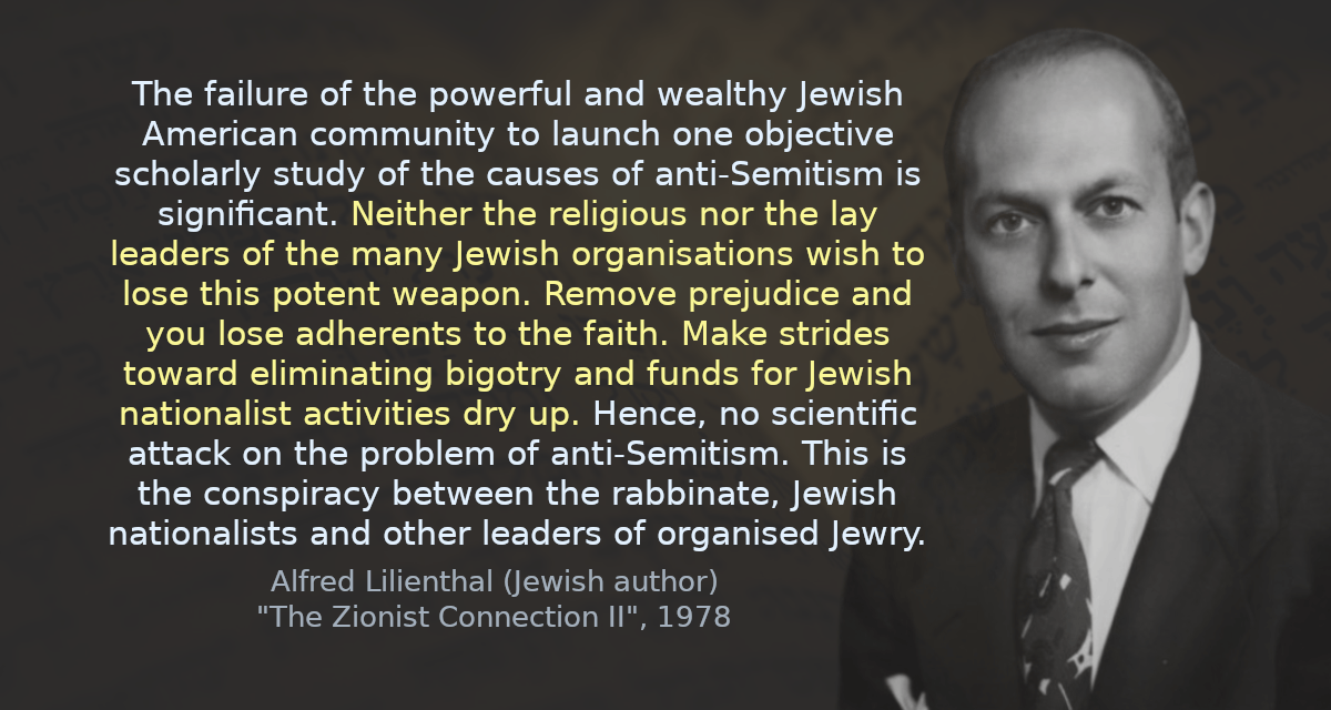 The failure of the powerful and wealthy Jewish American community to launch one objective scholarly study of the causes of anti-Semitism is significant. Neither the religious nor the lay leaders of the many Jewish organisations wish to lose this potent weapon. Remove prejudice and you lose adherents to the faith. Make strides toward eliminating bigotry and funds for Jewish nationalist activities dry up. Hence, no scientific attack on the problem of anti-Semitism. This is the conspiracy between the rabbinate, Jewish nationalists and other leaders of organised Jewry.