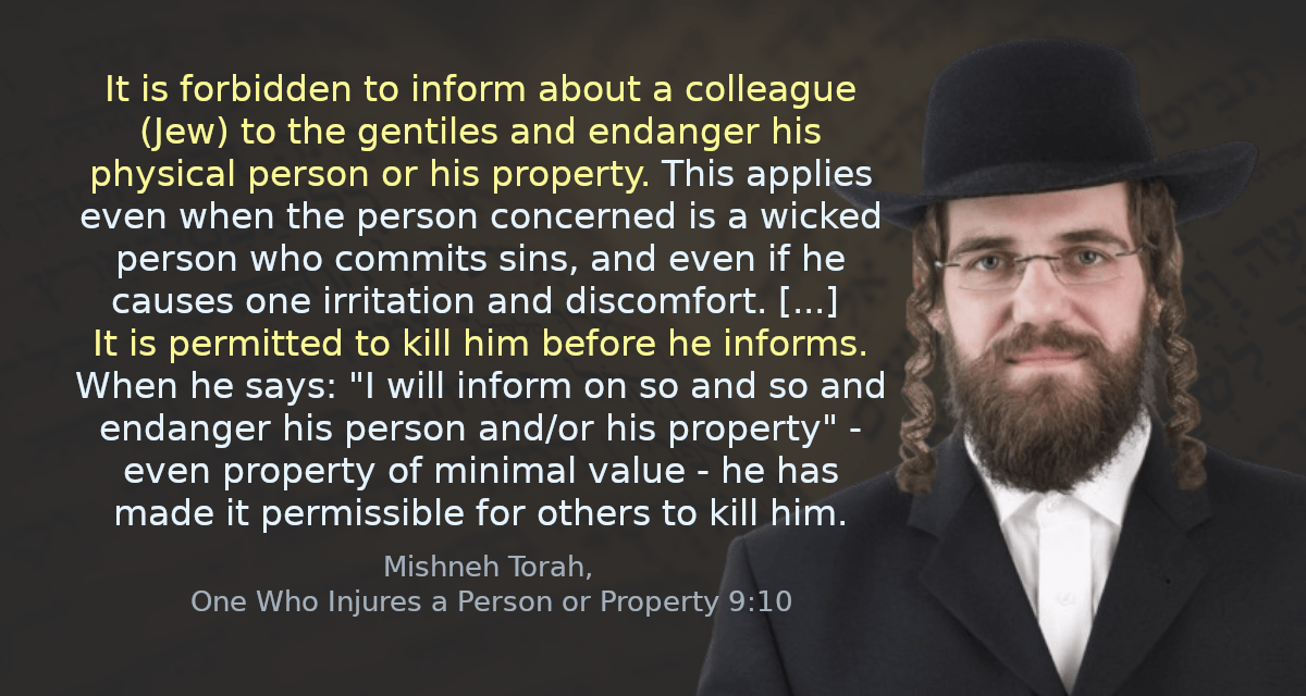 It is forbidden to inform about a colleague (Jew) to the gentiles and endanger his physical person or his property. This applies even when the person concerned is a wicked person who commits sins, and even if he causes one irritation and discomfort. [&hellip;] It is permitted to kill him before he informs. When he says: &ldquo;I will inform on so and so and endanger his person and/or his property&rdquo; - even property of minimal value - he has made it permissible for others to kill him.