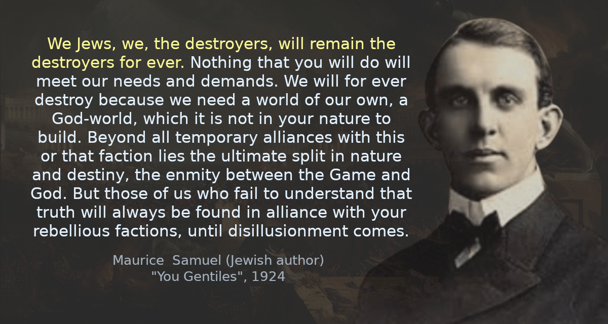 We Jews, we, the destroyers, will remain the destroyers for ever. Nothing that you will do will meet our needs and demands. We will for ever destroy because we need a world of our own, a God-world, which it is not in your nature to build. Beyond all temporary alliances with this or that faction lies the ultimate split in nature and destiny, the enmity between the Game and God. But those of us who fail to understand that truth will always be found in alliance with your rebellious factions, until disillusionment comes.