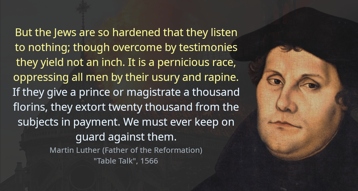 But the Jews are so hardened that they listen to nothing; though overcome by testimonies they yield not an inch. It is a pernicious race, oppressing all men by their usury and rapine. If they give a prince or magistrate a thousand florins, they extort twenty thousand from the subjects in payment. We must ever keep on guard against them.