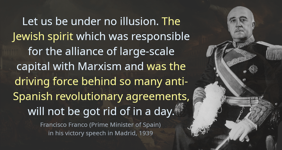 Let us be under no illusion. The Jewish spirit which was responsible for the alliance of large-scale capital with Marxism and was the driving force behind so many anti-Spanish revolutionary agreements, will not be got rid of in a day.