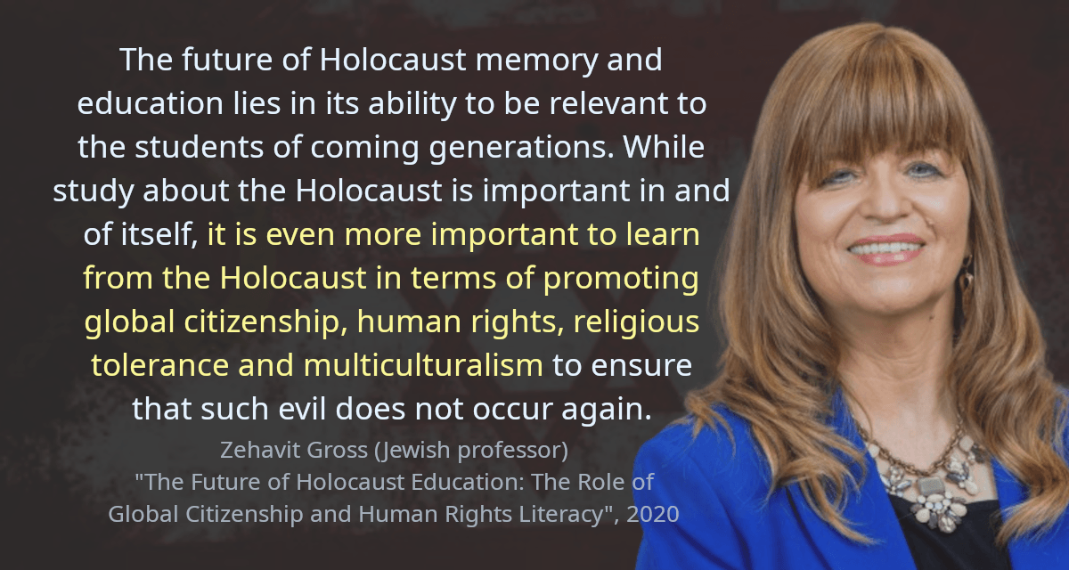 The future of Holocaust memory and education lies in its ability to be relevant to the students of coming generations. While study about the Holocaust is important in and of itself, it is even more important to learn from the Holocaust in terms of promoting global citizenship, human rights, religious tolerance and multiculturalism to ensure that such evil does not occur again.