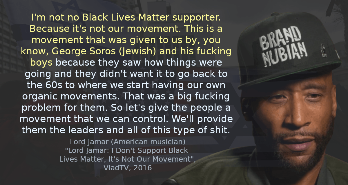 I&quot;m not no Black Lives Matter supporter. Because it&rsquo;s not our movement. This is a movement that was given to us by, you know, George Soros (Jewish) and his fucking boys because they saw how things were going and they didn&rsquo;t want it to go back to the 60s to where we start having our own organic movements. That was a big fucking problem for them. So let&rsquo;s give the people a movement that we can control. We&rsquo;ll provide them the leaders and all of this type of shit.