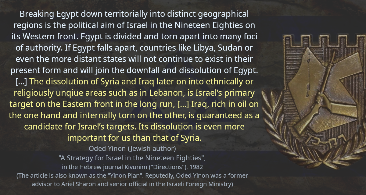 Breaking Egypt down territorially into distinct geographical regions is the political aim of Israel in the Nineteen Eighties on its Western front. Egypt is divided and torn apart into many foci of authority. If Egypt falls apart, countries like Libya, Sudan or even the more distant states will not continue to exist in their present form and will join the downfall and dissolution of Egypt. [&hellip;] The dissolution of Syria and Iraq later on into ethnically or religiously unqiue areas such as in Lebanon, is Israel’s primary target on the Eastern front in the long run, [&hellip;] Iraq, rich in oil on the one hand and internally torn on the other, is guaranteed as a candidate for Israel’s targets. Its dissolution is even more important for us than that of Syria.