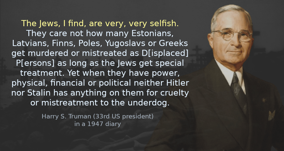 The Jews, I find, are very, very selfish. They care not how many Estonians, Latvians, Finns, Poles, Yugoslavs or Greeks get murdered or mistreated as D[isplaced] P[ersons] as long as the Jews get special treatment. Yet when they have power, physical, financial or political neither Hitler nor Stalin has anything on them for cruelty or mistreatment to the under dog.