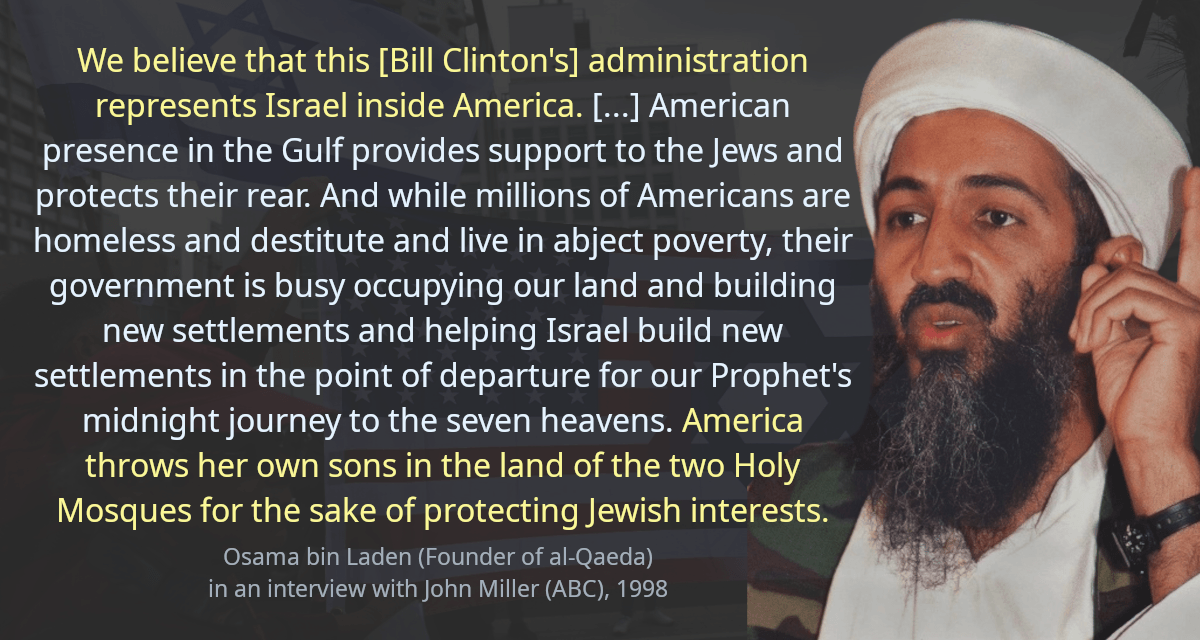 We believe that this [Bill Clinton&rsquo;s] administration represents Israel inside America. [&hellip;] American presence in the Gulf provides support to the Jews and protects their rear. And while millions of Americans are homeless and destitute and live in abject poverty, their government is busy occupying our land and building new settlements and helping Israel build new settlements in the point of departure for our Prophet&rsquo;s midnight journey to the seven heavens. America throws her own sons in the land of the two Holy Mosques for the sake of protecting Jewish interests.