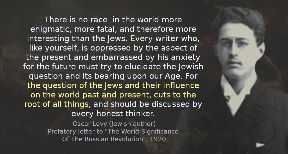 There is no race  in the world more enigmatic, more fatal, and therefore more interesting than the Jews. Every writer who, like yourself, is oppressed by the aspect of the present and embarrassed by his anxiety for the future must try to elucidate the Jewish question and its bearing upon our Age. For the question of the Jews and their influence on the world past and present, cuts to the root of all things, and should be discussed by every honest thinker.