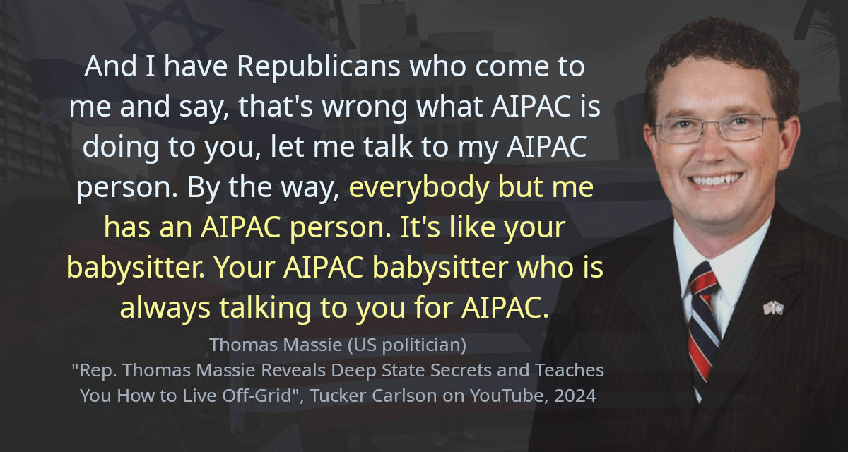 And I have Republicans who come to me and say, that&rsquo;s wrong what AIPAC is doing to you, let me talk to my AIPAC person. By the way, everybody but me has an AIPAC person. It&rsquo;s like your babysitter. Your AIPAC babysitter who is always talking to you for AIPAC.