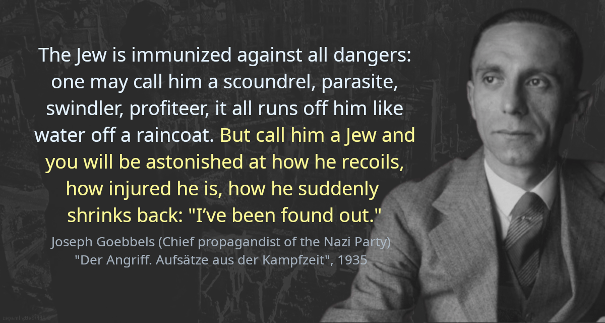 The Jew is immunized against all dangers: one may call him a scoundrel, parasite, swindler, profiteer, it all runs off him like water off a raincoat. But call him a Jew and you will be astonished at how he recoils, how injured he is, how he suddenly shrinks back: &ldquo;I’ve been found out.&rdquo;