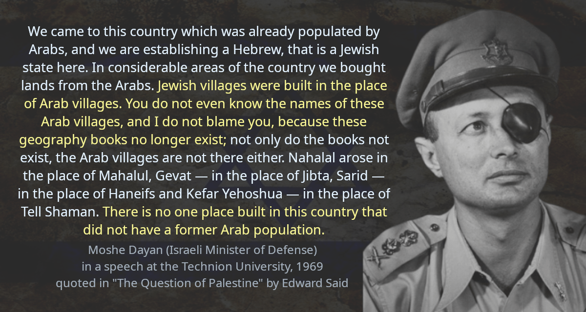 We came to this country which was already populated by Arabs, and we are establishing a Hebrew, that is a Jewish state here. In considerable areas of the country we bought lands from the Arabs. Jewish villages were built in the place of Arab villages. You do not even know the names of these Arab villages, and I do not blame you, because these geography books no longer exist; not only do the books not exist, the Arab villages are not there either. Nahalal arose in the place of Mahalul, Gevat — in the place of Jibta, Sarid — in the place of Haneifs and Kefar Yehoshua — in the place of Tell Shaman. There is no one place built in this country that did not have a former Arab population.