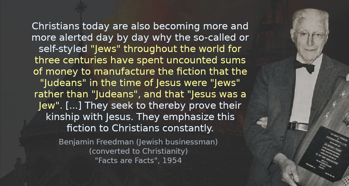 Christians today are also becoming more and more alerted day by day why the so-called or self-styled &ldquo;Jews&rdquo; throughout the world for three centuries have spent uncounted sums of money to manufacture the fiction that the &ldquo;Judeans&rdquo; in the time of Jesus were &ldquo;Jews&rdquo; rather than &ldquo;Judeans&rdquo;, and that &ldquo;Jesus was a Jew&rdquo;. [&hellip;] They seek to thereby prove their kinship with Jesus. They emphasize this fiction to Christians constantly.