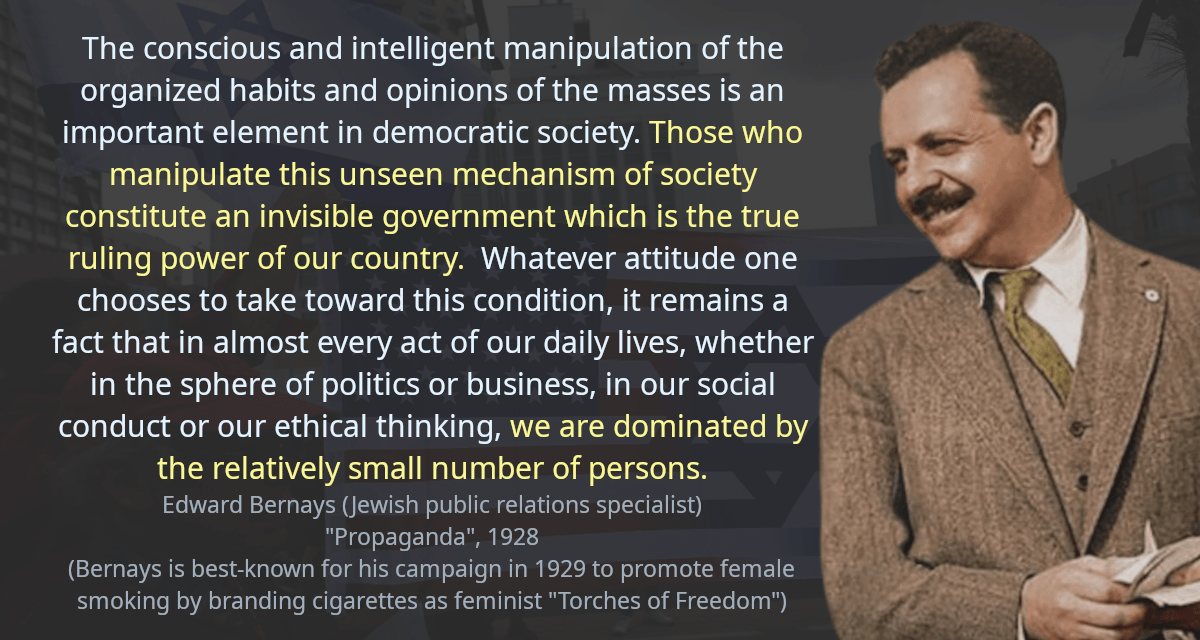 The conscious and intelligent manipulation of the organized habits and opinions of the masses is an important element in democratic society. Those who manipulate this unseen mechanism of society constitute an invisible government which is the true ruling power of our country.  Whatever attitude one chooses to take toward this condition, it remains a fact that in almost every act of our daily lives, whether in the sphere of politics or business, in our social conduct or our ethical thinking, we are dominated by the relatively small number of persons.