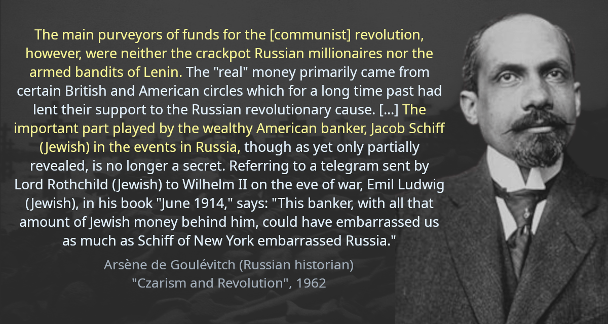 The main purveyors of funds for the [communist] revolution, however, were neither the crackpot Russian millionaires nor the armed bandits of Lenin. The &ldquo;real&rdquo; money primarily came from certain British and American circles which for a long time past had lent their support to the Russian revolutionary cause. [&hellip;] The important part played by the wealthy American banker, Jacob Schiff (Jewish) in the events in Russia, though as yet only partially revealed, is no longer a secret. Referring to a telegram sent by Lord Rothchild (Jewish) to Wilhelm II on the eve of war, Emil Ludwig (Jewish), in his book &ldquo;June 1914,&rdquo; says: &ldquo;This banker, with all that amount of Jewish money behind him, could have embarrassed us as much as Schiff of New York embarrassed Russia.&rdquo;