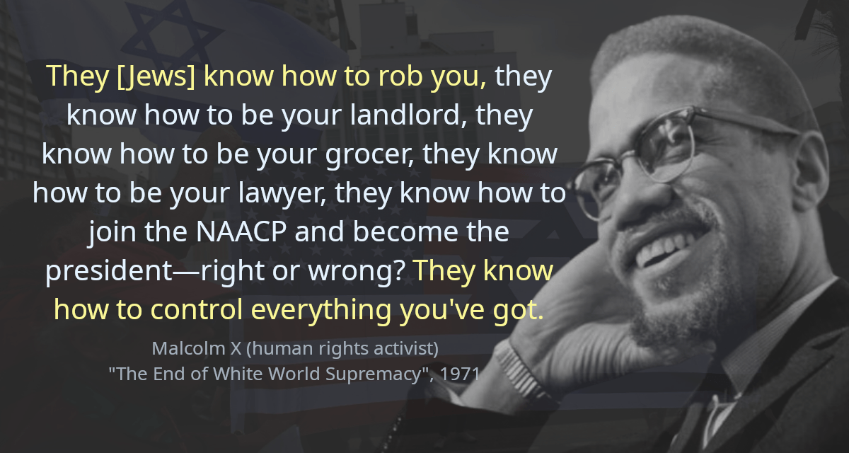 They [Jews] know how to rob you, they know how to be your landlord, they know how to be your grocer, they know how to be your lawyer, they know how to join the NAACP and become the president—right or wrong? They know how to control everything you&rsquo;ve got.