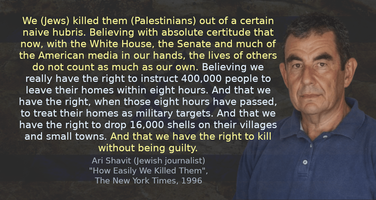 We (Jews) killed them out of a certain naive hubris. Believing with absolute certitude that now, with the White House, the Senate and much of the American media in our hands, the lives of others do not count as much as our own. Believing we really have the right to instruct 400,000 people to leave their homes within eight hours. And that we have the right, when those eight hours have passed, to treat their homes as military targets. And that we have the right to drop 16,000 shells on their villages and small towns. And that we have the right to kill without being guilty.