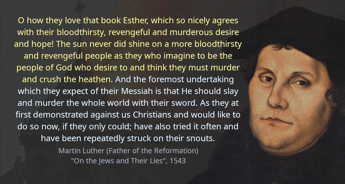 O how they love that book Esther, which so nicely agrees with their bloodthirsty, revengeful and murderous desire and hope! The sun never did shine on a more bloodthirsty and revengeful people as they who imagine to be the people of God who desire to and think they must murder and crush the heathen. And the foremost undertaking which they expect of their Messiah is that He should slay and murder the whole world with their sword. As they at first demonstrated against us Christians and would like to do so now, if they only could; have also tried it often and have been repeatedly struck on their snouts.