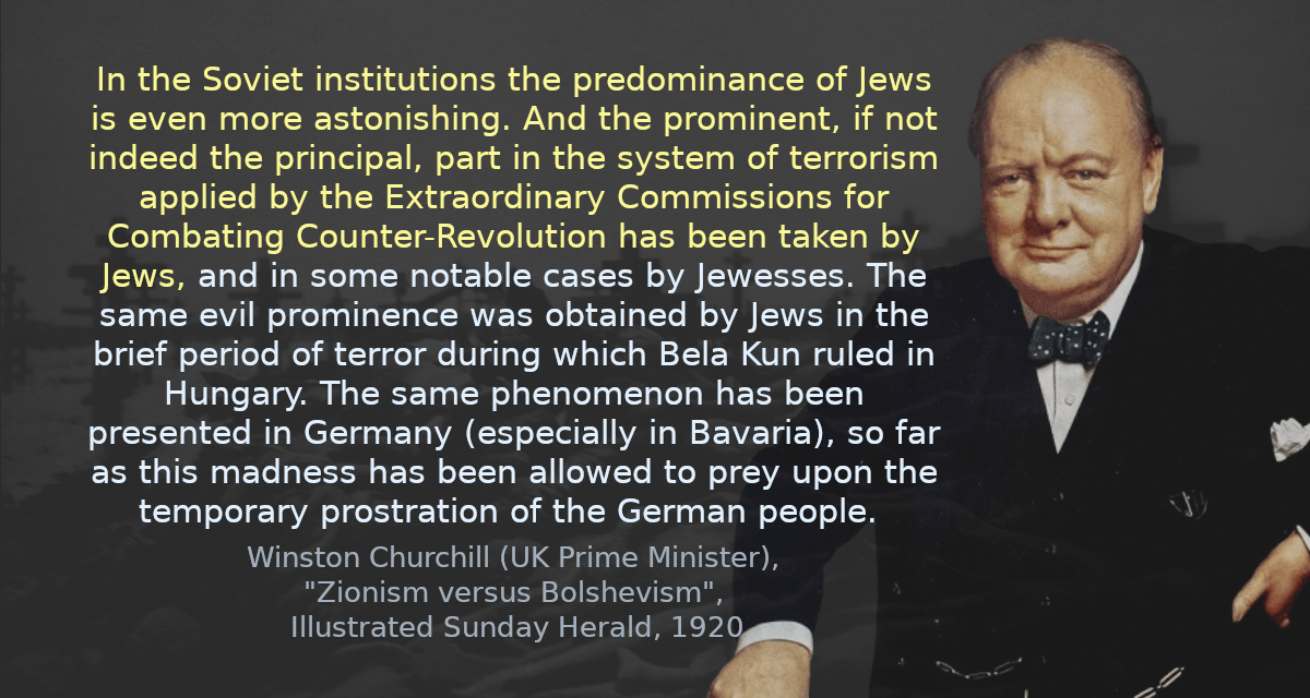 In the Soviet institutions the predominance of Jews is even more astonishing. And the prominent, if not indeed the principal, part in the system of terrorism applied by the Extraordinary Commissions for Combating Counter-Revolution has been taken by Jews, and in some notable cases by Jewesses. The same evil prominence was obtained by Jews in the brief period of terror during which Bela Kun ruled in Hungary. The same phenomenon has been presented in Germany (especially in Bavaria), so far as this madness has been allowed to prey upon the temporary prostration of the German people. 