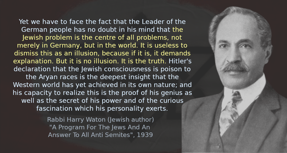 Yet we have to face the fact that the Leader of the German people has no doubt in his mind that the Jewish problem is the centre of all problems, not merely in Germany, but in the world. It is useless to dismiss this as an illusion, because if it is, it demands explanation. But it is no illusion. It is the truth. Hitler&rsquo;s declaration that the Jewish consciousness is poison to the Aryan races is the deepest insight that the Western world has yet achieved in its own nature; and his capacity to realize this is the proof of his genius as well as the secret of his power and of the curious fascination which his personality exerts.