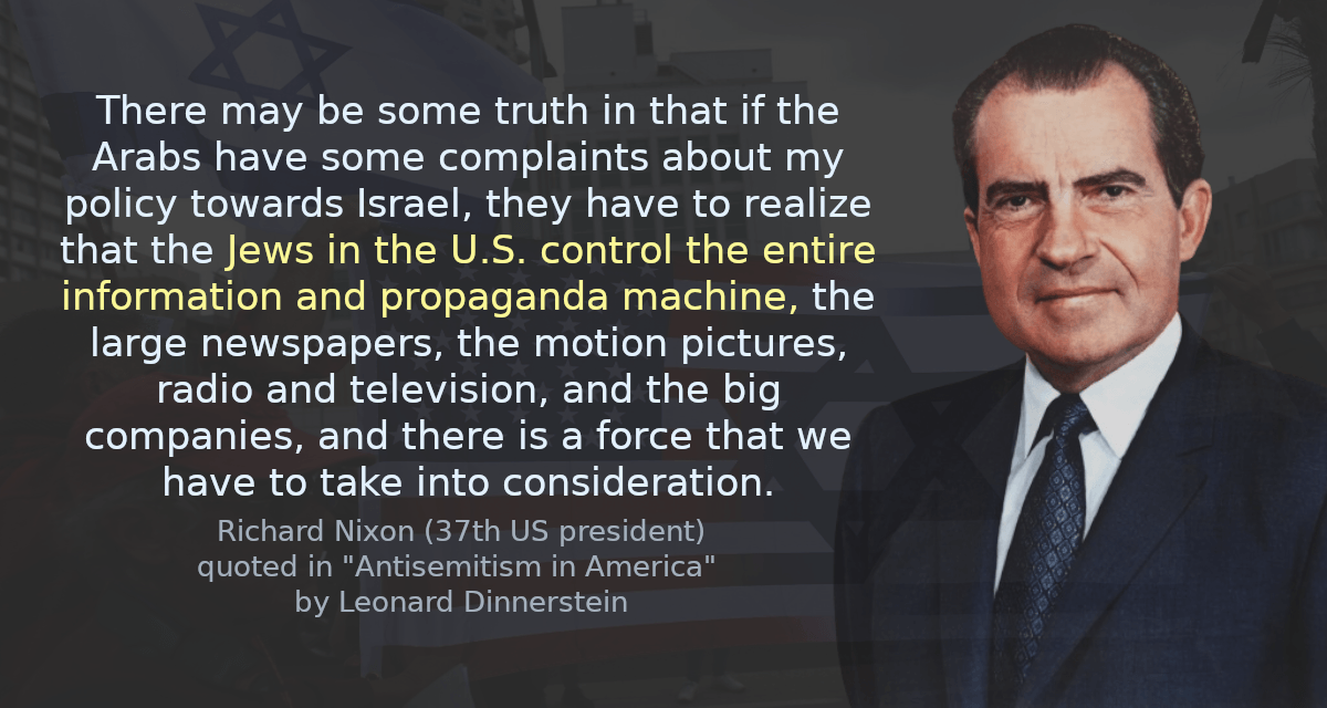 There may be some truth in that if the Arabs have some complaints about my policy towards Israel, they have to realize that the Jews in the U.S. control the entire information and propaganda machine, the large newspapers, the motion pictures, radio and television, and the big companies, and there is a force that we have to take into consideration.