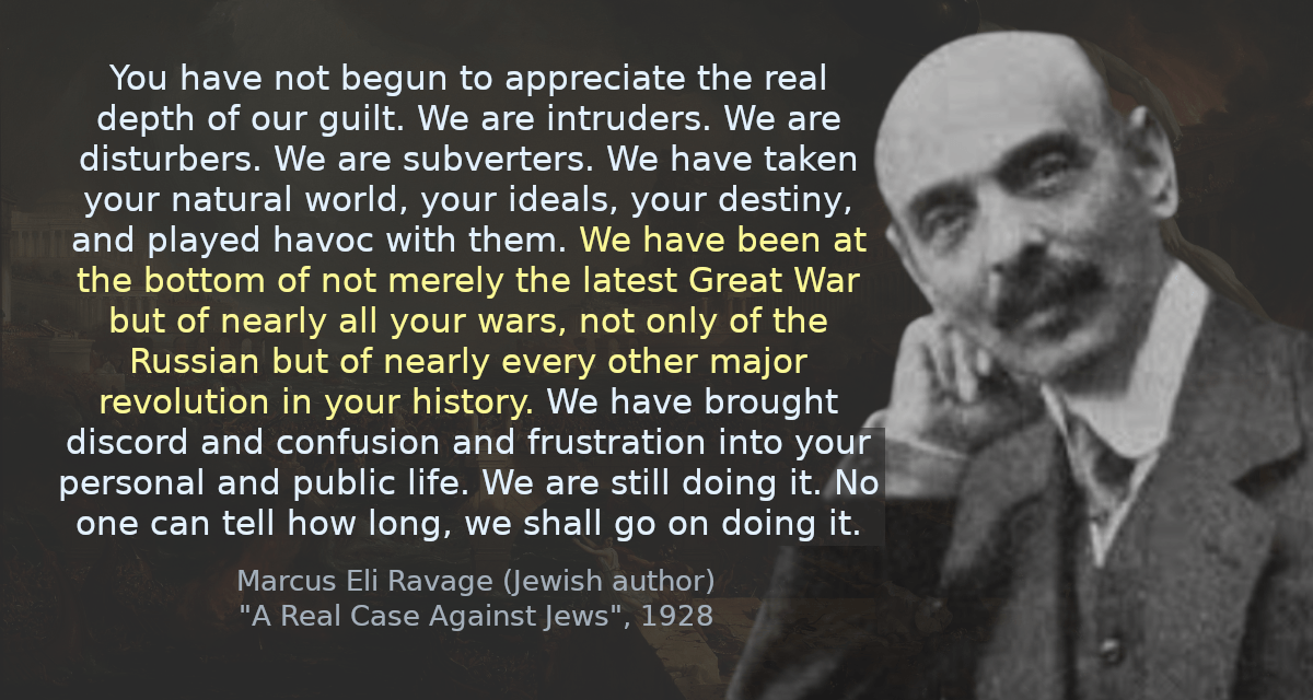 You have not begun to appreciate the real depth of our guilt. We are intruders. We are disturbers. We are subverters. We have taken your natural world, your ideals, your destiny, and played havoc with them. We have been at the bottom of not merely the latest Great War but of nearly all your wars, not only of the Russian but of nearly every other major revolution in your history. We have brought discord and confusion and frustration into your personal and public life. We are still doing it. No one can tell how long, we shall go on doing it.