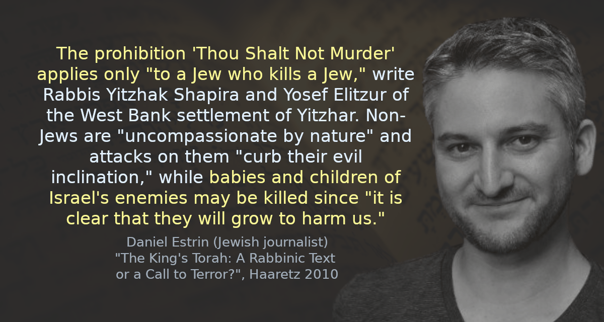 The prohibition &lsquo;Thou Shalt Not Murder&rsquo; applies only &ldquo;to a Jew who kills a Jew,&rdquo; write Rabbis Yitzhak Shapira and Yosef Elitzur of the West Bank settlement of Yitzhar. Non-Jews are &ldquo;uncompassionate by nature&rdquo; and attacks on them &ldquo;curb their evil inclination,&rdquo; while babies and children of Israel&rsquo;s enemies may be killed since &ldquo;it is clear that they will grow to harm us.&rdquo;