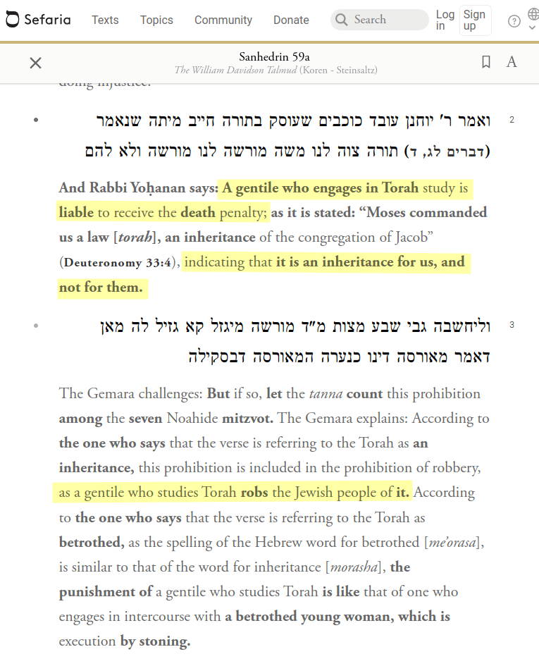 A gentile who engages in Torah (part of the old testament) study is liable to receive the death penalty; as it is stated: &ldquo;Moses commanded us a law [torah], an inheritance of the congregation of Jacob&rdquo;, indicating that it is an inheritance for us, and not for them. [&hellip;] this prohibition is included in the prohibition of robbery, as a gentile who studies Torah robs the Jewish people of it.