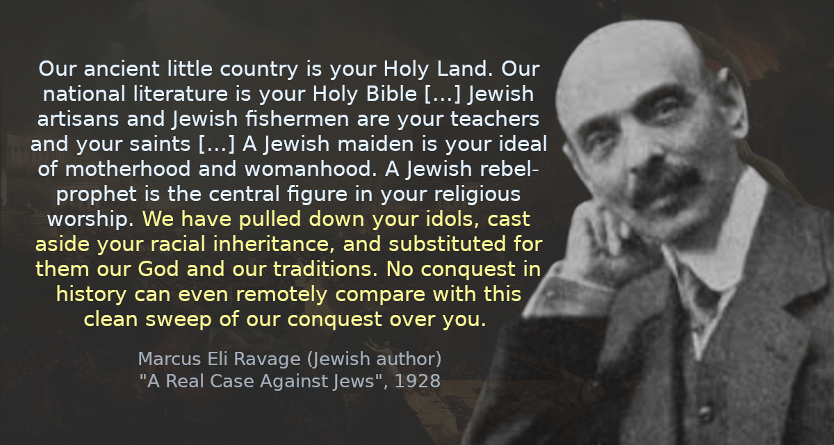 Our ancient little country is your Holy Land. Our national literature is your Holy Bible [&hellip;] Jewish artisans and Jewish fishermen are your teachers and your saints [&hellip;] A Jewish maiden is your ideal of motherhood and womanhood. A Jewish rebel-prophet is the central figure in your religious worship. We have pulled down your idols, cast aside your racial inheritance, and substituted for them our God and our traditions. No conquest in history can even remotely compare with this clean sweep of our conquest over you.