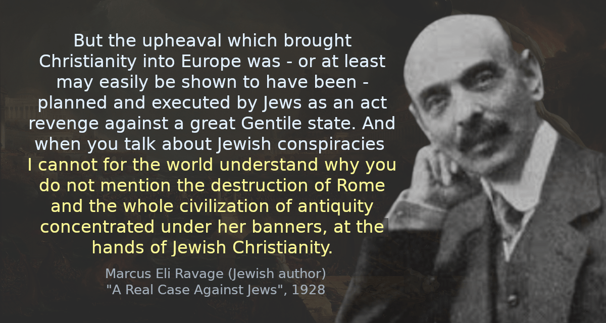 But the upheaval which brought Christianity into Europe was - or at least may easily be shown to have been - planned and executed by Jews as an act revenge against a great Gentile state. And when you talk about Jewish conspiracies I cannot for the world understand why you do not mention the destruction of Rome and the whole civilization of antiquity concentrated under her banners, at the hands of Jewish Christianity.