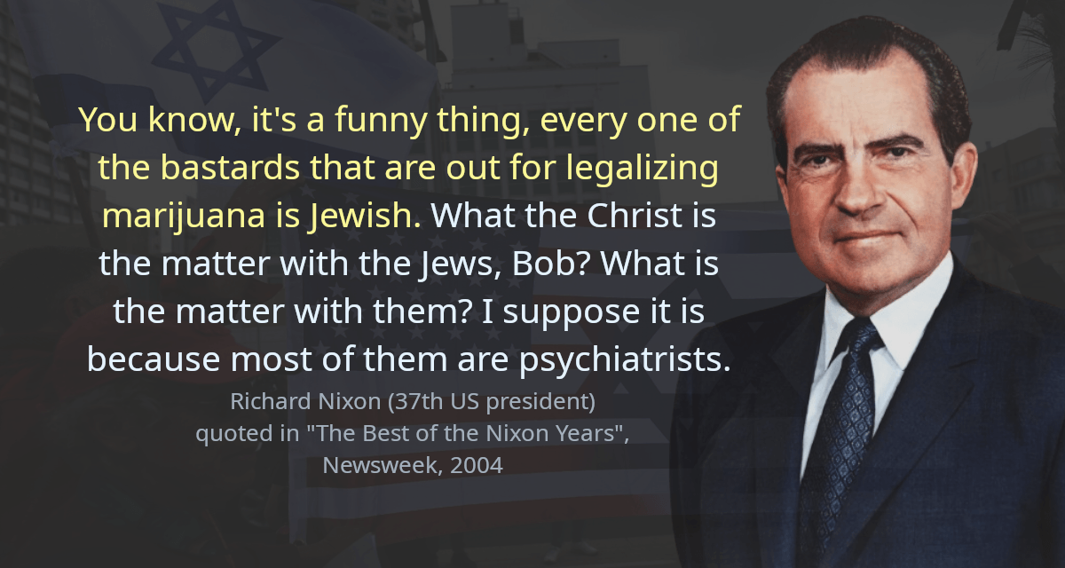 You know, it&rsquo;s a funny thing, every one of the bastards that are out for legalizing marijuana is Jewish. What the Christ is the matter with the Jews, Bob? What is the matter with them? I suppose it is because most of them are psychiatrists.