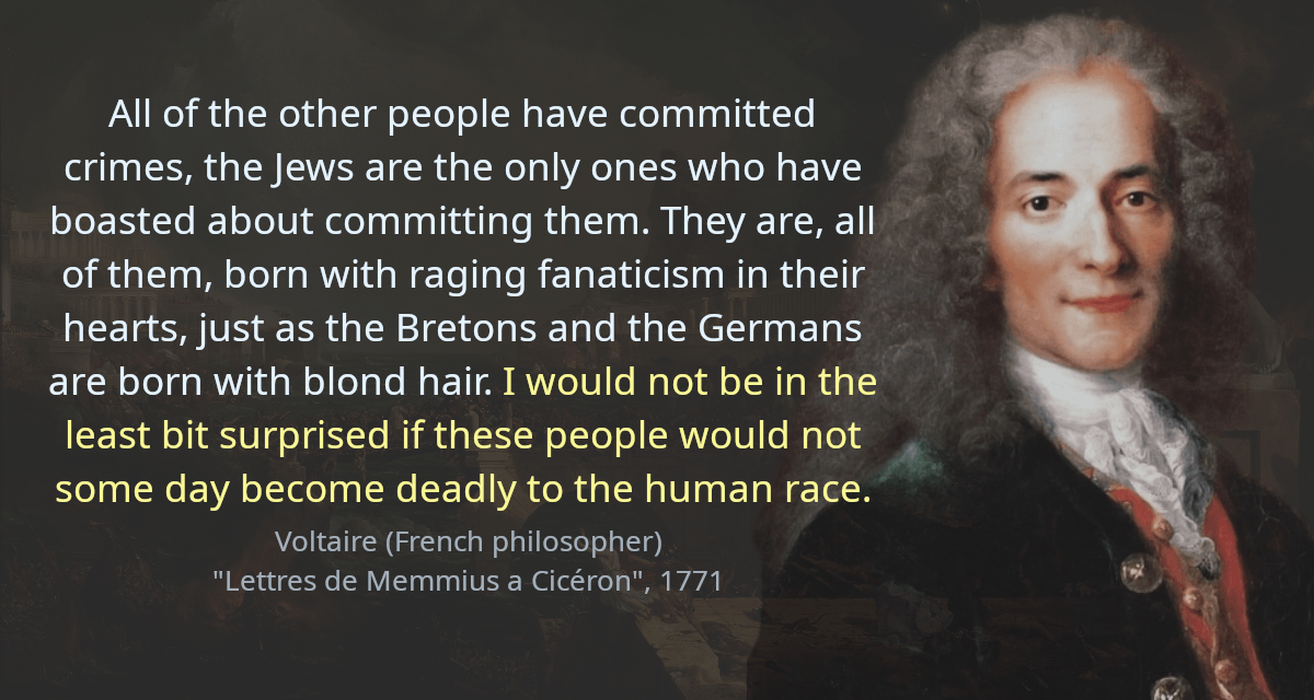 All of the other people have committed crimes, the Jews are the only ones who have boasted about committing them. They are, all of them, born with raging fanaticism in their hearts, just as the Bretons and the Germans are born with blond hair. I would not be in the least bit surprised if these people would not some day become deadly to the human race.