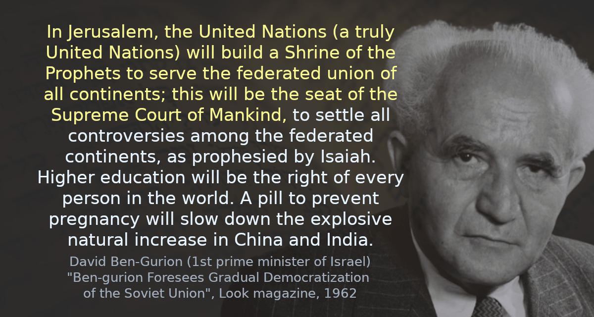 In Jerusalem, the United Nations (a truly United Nations) will build a Shrine of the Prophets to serve the federated union of all continents; this will be the seat of the Supreme Court of Mankind, to settle all controversies among the federated continents, as prophesied by Isaiah. Higher education will be the right of every person in the world. A pill to prevent pregnancy will slow down the explosive natural increase in China and India.