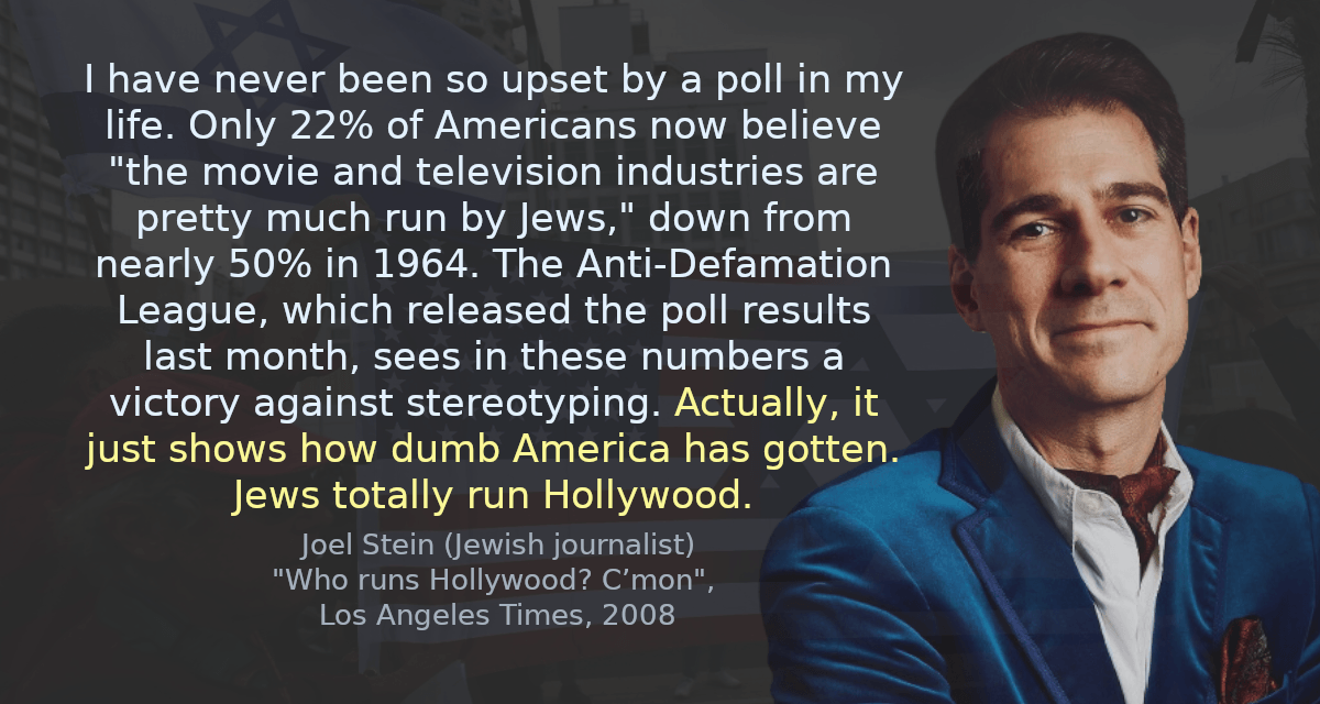 I have never been so upset by a poll in my life. Only 22% of Americans now believe &ldquo;the movie and television industries are pretty much run by Jews,&rdquo; down from nearly 50% in 1964. The Anti-Defamation League, which released the poll results last month, sees in these numbers a victory against stereotyping. Actually, it just shows how dumb America has gotten. Jews totally run Hollywood.