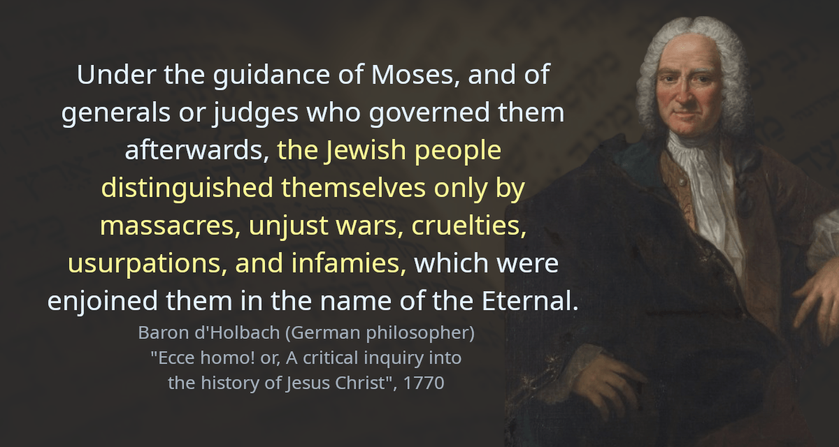 Under the guidance of Moses, and of generals or judges who governed them afterwards, the Jewish people distinguished themselves only by massacres, unjust wars, cruelties, usurpations, and infamies, which were enjoined them in the name of the Eternal.