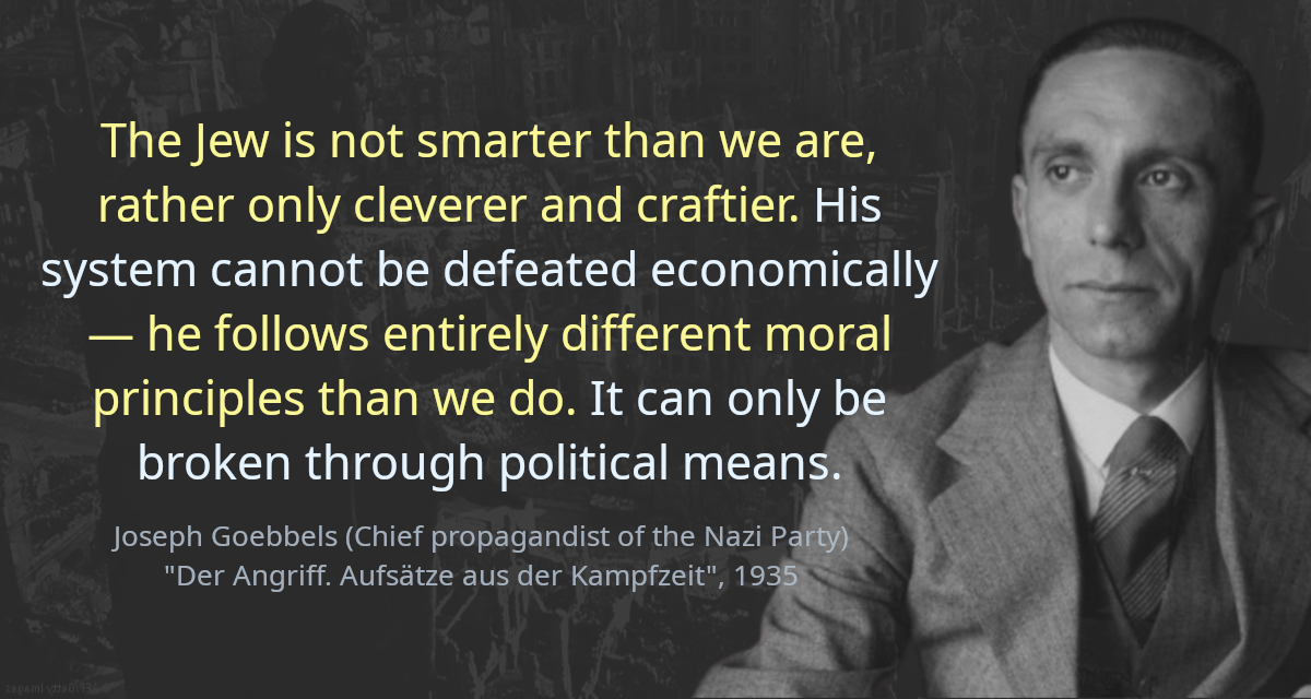 The Jew is not smarter than we are, rather only cleverer and craftier. His system cannot be defeated economically — he follows entirely different moral principles than we do. It can only be broken through political means.