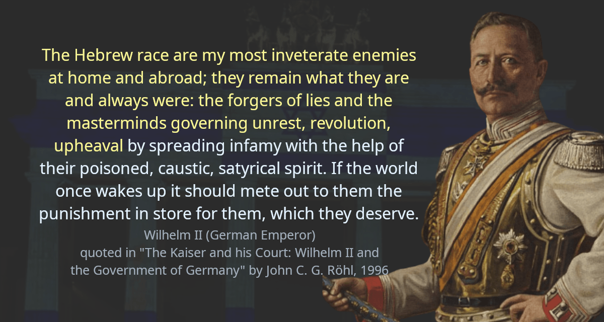 The Hebrew race are my most inveterate enemies at home and abroad; they remain what they are and always were: the forgers of lies and the masterminds governing unrest, revolution, upheaval by spreading infamy with the help of their poisoned, caustic, satyrical spirit. If the world once wakes up it should mete out to them the punishment in store for them, which they deserve.