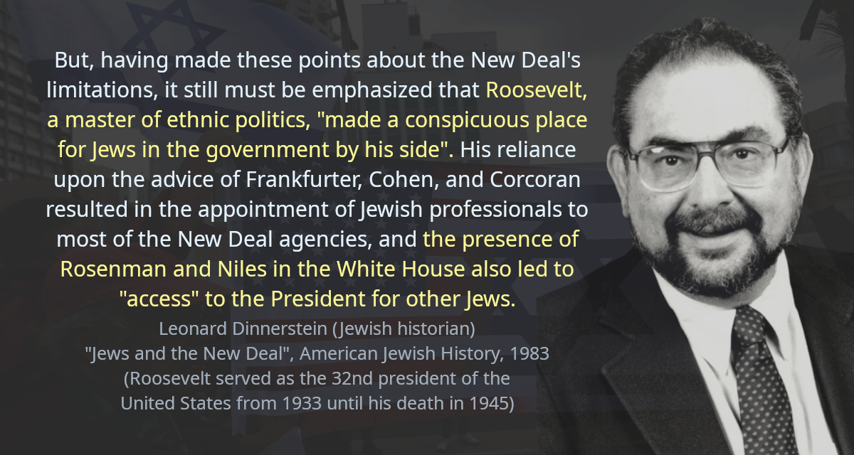 But, having made these points about the New Deal&rsquo;s limitations, it still must be emphasized that Roosevelt, a master of ethnic politics, &ldquo;made a conspicuous place for Jews in the government by his side&rdquo;. His reliance upon the advice of Frankfurter, Cohen, and Corcoran resulted in the appointment of Jewish professionals to most of the New Deal agencies, and the presence of Rosenman and Niles in the White House also led to &ldquo;access&rdquo; to the President for other Jews.