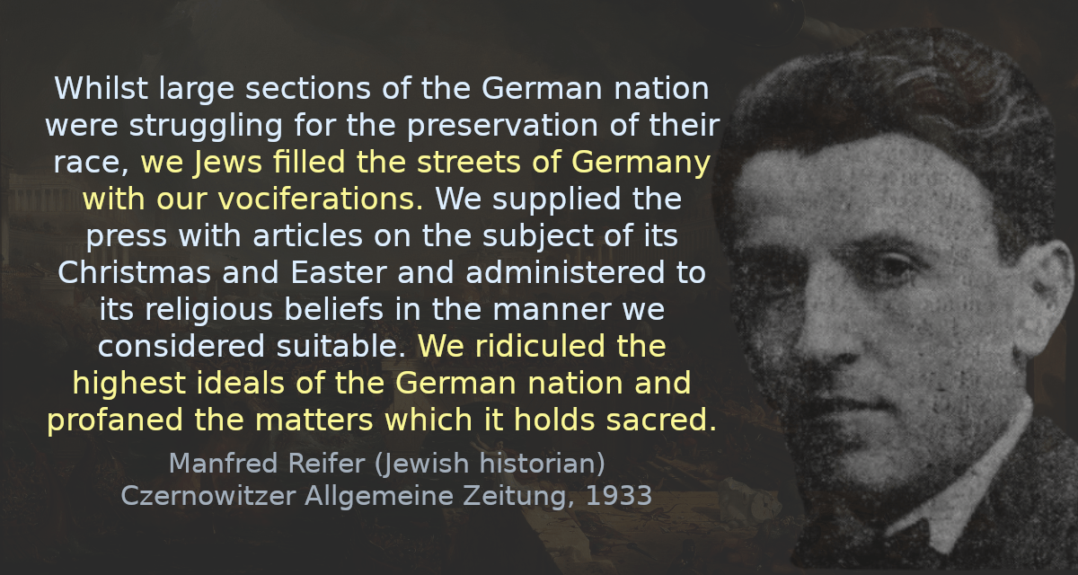 Whilst large sections of the German nation were struggling for the preservation of their race, we Jews filled the streets of Germany with our vociferations. We supplied the press with articles on the subject of its Christmas and Easter and administered to its religious beliefs in the manner we considered suitable. We ridiculed the highest ideals of the German nation and profaned the matters which it holds sacred.