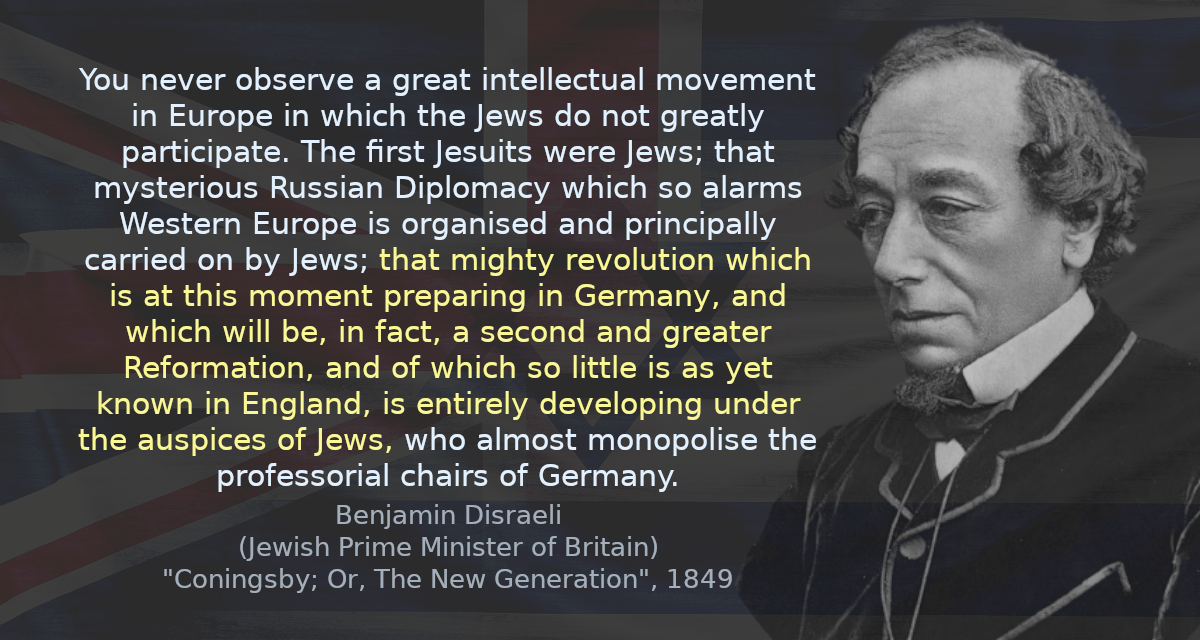 You never observe a great intellectual movement in Europe in which the Jews do not greatly participate. The first Jesuits were Jews; that mysterious Russian Diplomacy which so alarms Western Europe is organised and principally carried on by Jews; that mighty revolution which is at this moment preparing in Germany, and which will be, in fact, a second and greater Reformation, and of which so little is as yet known in England, is entirely developing under the auspices of Jews, who almost monopolise the professorial chairs of Germany.