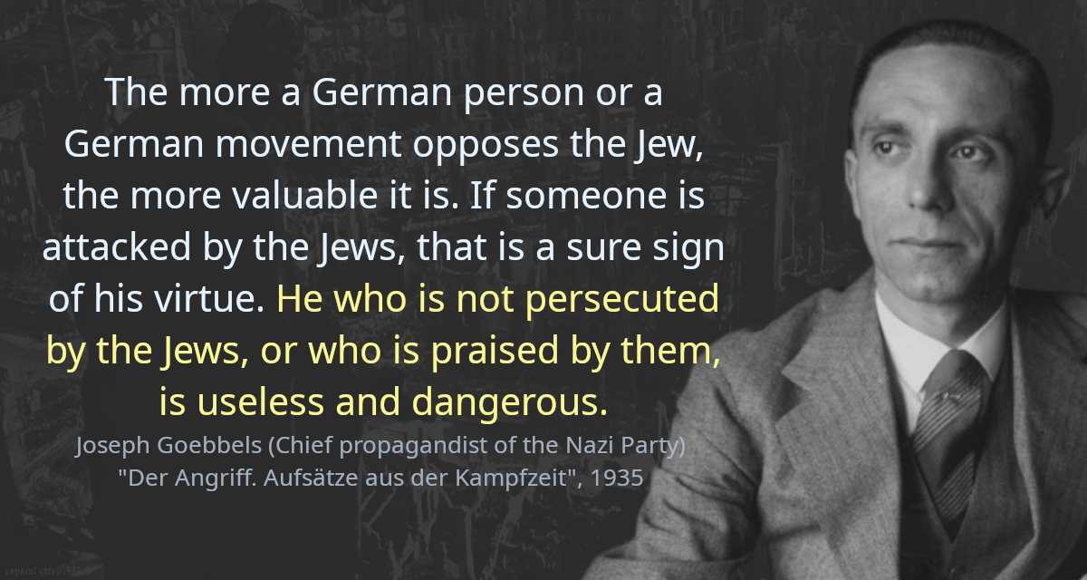 The more a German person or a German movement opposes the Jew, the more valuable it is. If someone is attacked by the Jews, that is a sure sign of his virtue. He who is not persecuted by the Jews, or who is praised by them, is useless and dangerous.