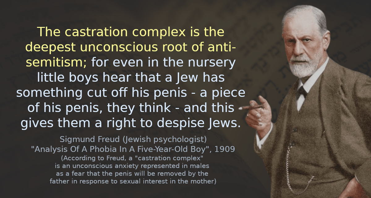 The castration complex is the deepest unconscious root of anti-semitism; for even in the nursery little boys hear that a Jew has something cut off his penis - a piece of his penis, they think - and this gives them a right to despise Jews.