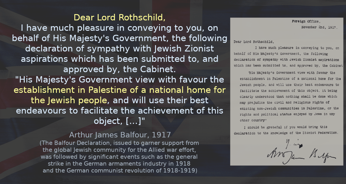 I have much pleasure in conveying to you, on behalf of His Majesty&rsquo;s Government, the following declaration of sympathy with Jewish Zionist aspirations which has been submitted to, and approved by, the Cabinet. &ldquo;His Majesty&rsquo;s Government view with favour the establishment in Palestine of a national home for the Jewish people, and will use their best endeavours to facilitate the achievement of this object, it being clearly understood that nothing shall be done which may prejudice the civil and religious rights of existing non-Jewish communities in Palestine, or the rights and political status enjoyed by Jews in any other country.&rdquo;