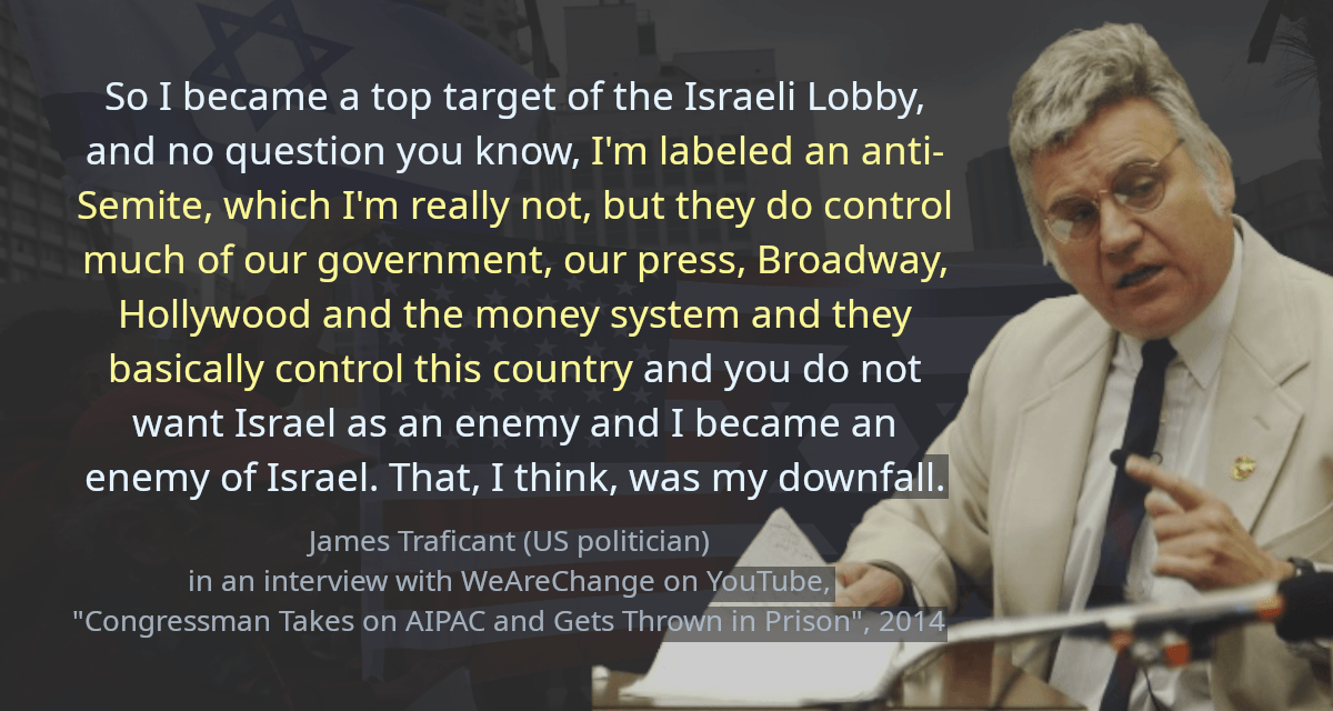 So I became a top target of the Israeli Lobby, and no question you know, I&rsquo;m labeled an anti-Semite, which I&rsquo;m really not, but they do control much of our government, our press, Broadway, Hollywood and the money system and they basically control this country and you do not want Israel as an enemy and I became an enemy of Israel. That, I think, was my downfall.