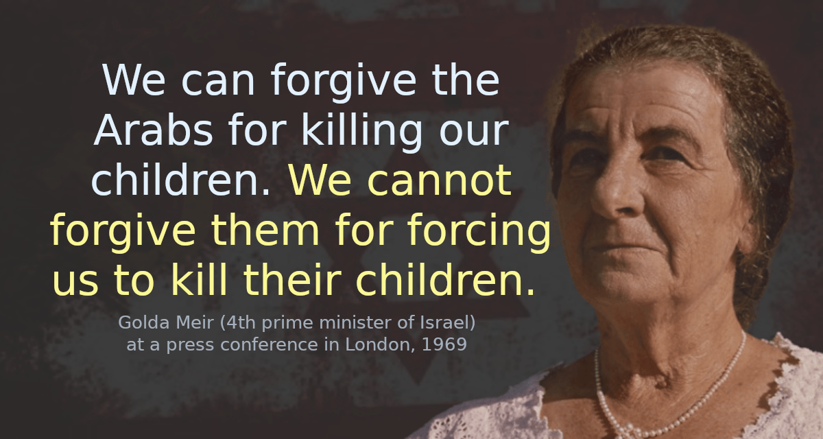 We can forgive the Arabs for killing our children. We cannot forgive them for forcing us to kill their children. We will only have peace with the Arabs when they love their children more than they hate us