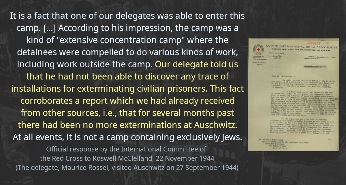 It is a fact that one of our delegates was able to enter this camp. [&hellip;] According to his impression, the camp was a kind of &ldquo;extensive concentration camp&rdquo; where the detainees were compelled to do various kinds of work, including work outside the camp. Our delegate told us that he had not been able to discover any trace of installations for exterminating civilian prisoners. This fact corroborates a report which we had already received from other sources, i.e., that for several months past there had been no more exterminations at Auschwitz. At all events, it is not a camp containing exclusively Jews.