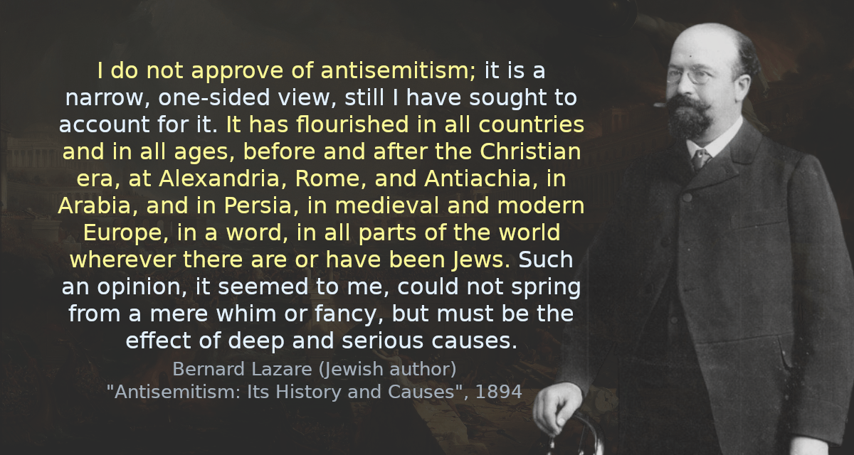 I do not approve of antisemitism; it is a narrow, one-sided view, still I have sought to account for it. It has flourished in all countries and in all ages, before and after the Christian era, at Alexandria, Rome, and Antiachia, in Arabia, and in Persia, in medieval and modern Europe, in a word, in all parts of the world wherever there are or have been Jews. Such an opinion, it seemed to me, could not spring from a mere whim or fancy, but must be the effect of deep and serious causes.