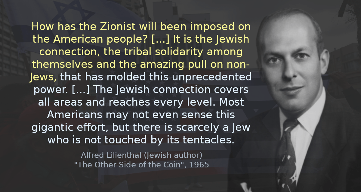 How has the Zionist will been imposed on the American people? [&hellip;] It is the Jewish connection, the tribal solidarity among themselves and the amazing pull on non-Jews, that has molded this unprecedented power. [&hellip;] The Jewish connection covers all areas and reaches every level. Most Americans may not even sense this gigantic effort, but there is scarcely a Jew who is not touched by its tentacles.