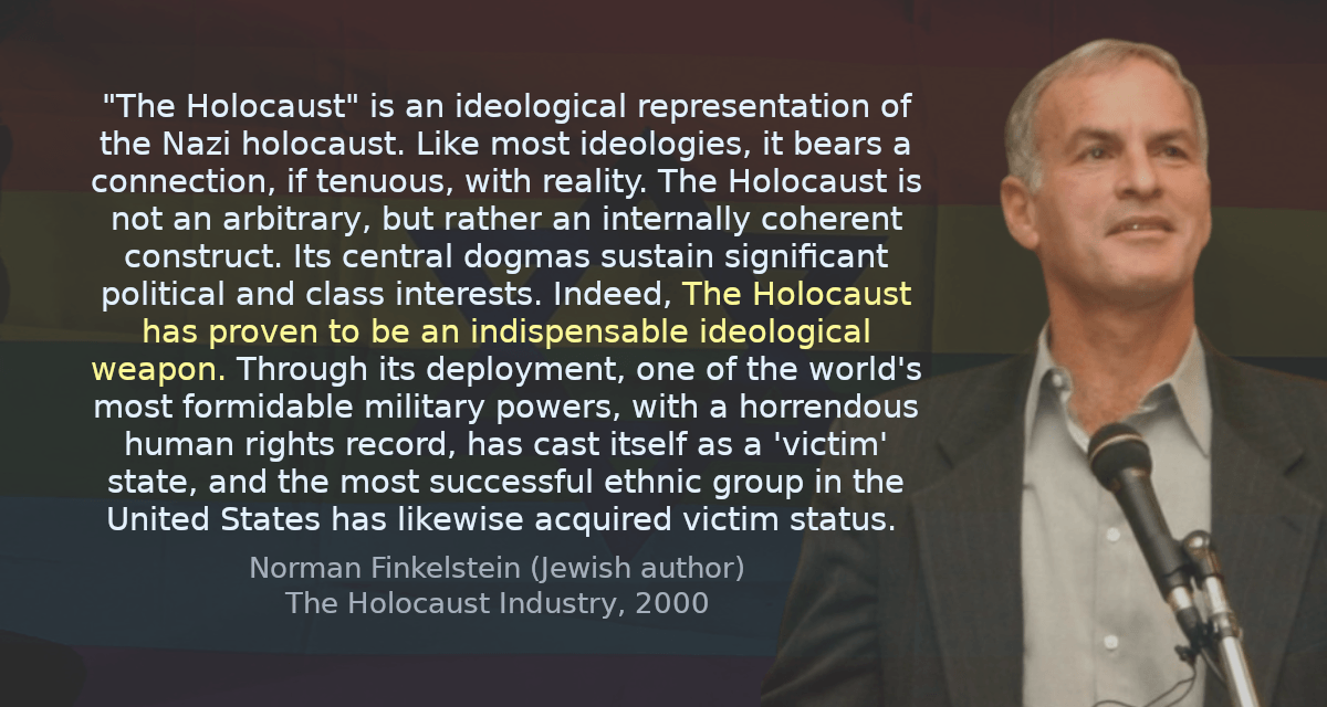 &ldquo;The Holocaust&rdquo; is an ideological representation of the Nazi holocaust. Like most ideologies, it bears a connection, if tenuous, with reality. The Holocaust is not an arbitrary, but rather an internally coherent construct. Its central dogmas sustain significant political and class interests. Indeed, The Holocaust has proven to be an indispensable ideological weapon. Through its deployment, one of the world&rsquo;s most formidable military powers, with a horrendous human rights record, has cast itself as a &lsquo;victim&rsquo; state, and the most successful ethnic group in the United States has likewise acquired victim status.